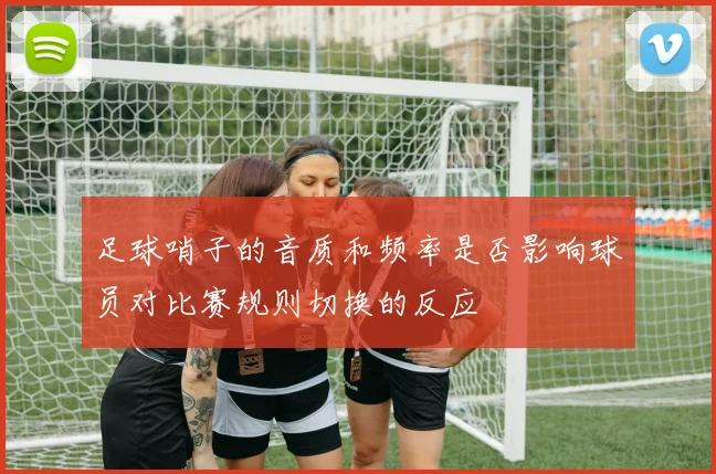 足球哨子的音质和频率是否影响球员对比赛规则切换的反应