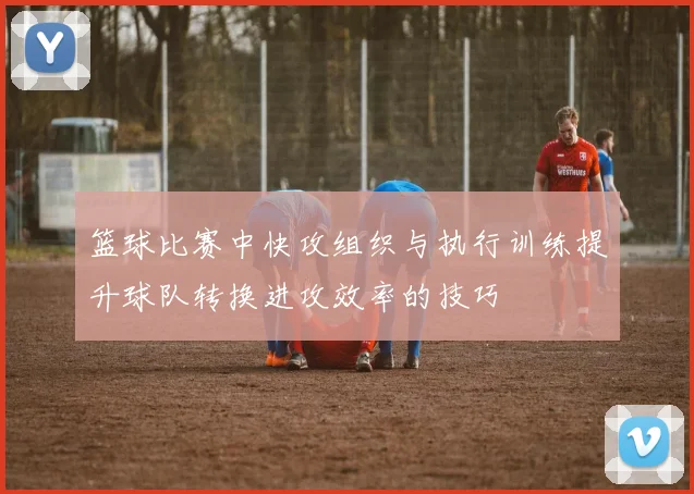 篮球比赛中快攻组织与执行训练提升球队转换进攻效率的技巧