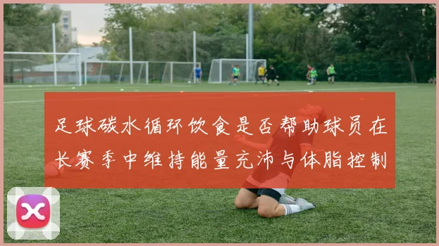 足球碳水循环饮食是否帮助球员在长赛季中维持能量充沛与体脂控制