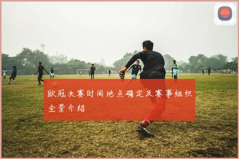 欧冠决赛时间地点确定及赛事组织全景介绍