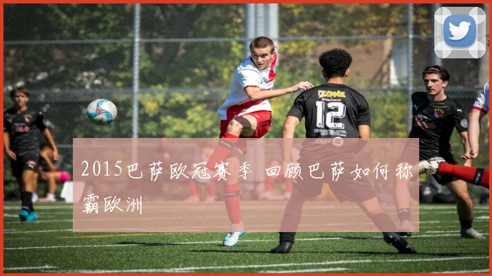 2015巴萨欧冠赛季 回顾巴萨如何称霸欧洲